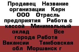 Продавец › Название организации ­ Керн, ООО › Отрасль предприятия ­ Работа с кассой › Минимальный оклад ­ 14 000 - Все города Работа » Вакансии   . Тамбовская обл.,Моршанск г.